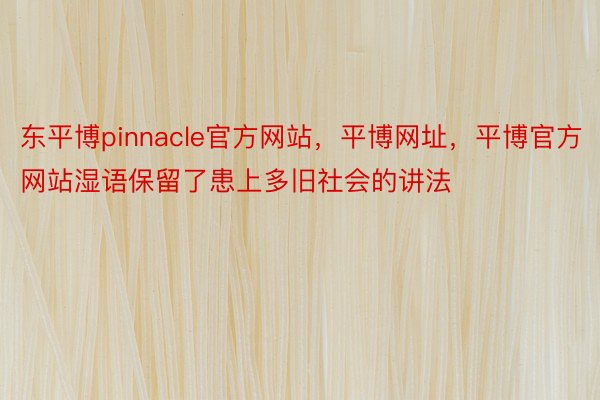 东平博pinnacle官方网站，平博网址，平博官方网站湿语保留了患上多旧社会的讲法