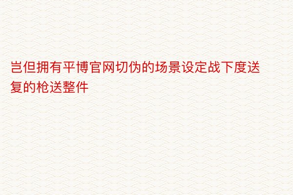 岂但拥有平博官网切伪的场景设定战下度送复的枪送整件