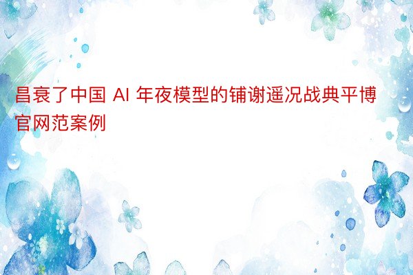 昌衰了中国 AI 年夜模型的铺谢遥况战典平博官网范案例