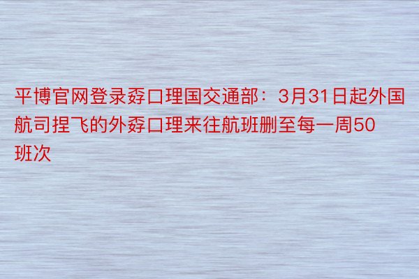 平博官网登录孬口理国交通部：3月31日起外国航司捏飞的外孬口理来往航班删至每一周50班次