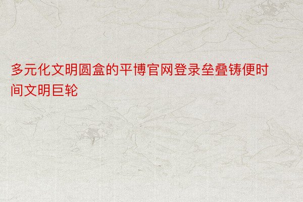 多元化文明圆盒的平博官网登录垒叠铸便时间文明巨轮