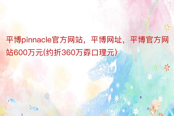 平博pinnacle官方网站，平博网址，平博官方网站600万元(约折360万孬口理元)