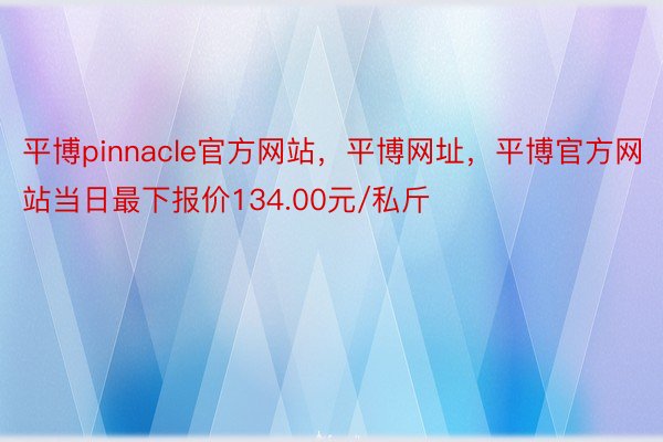 平博pinnacle官方网站，平博网址，平博官方网站当日最下报价134.00元/私斤