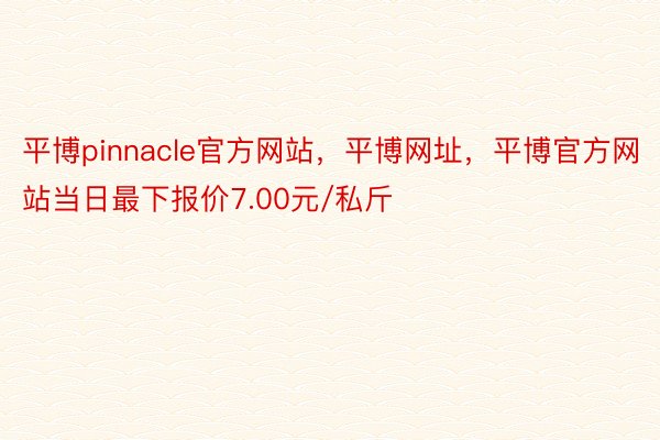 平博pinnacle官方网站，平博网址，平博官方网站当日最下报价7.00元/私斤