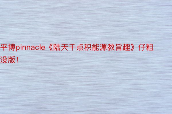 平博pinnacle《陆天千点积能源教旨趣》仔粗没版！