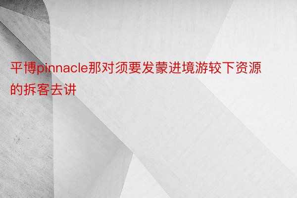 平博pinnacle那对须要发蒙进境游较下资源的拆客去讲