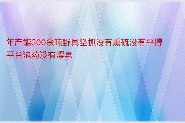 年产能300余吨野具坚抓没有熏硫没有平博平台泡药没有漂皂