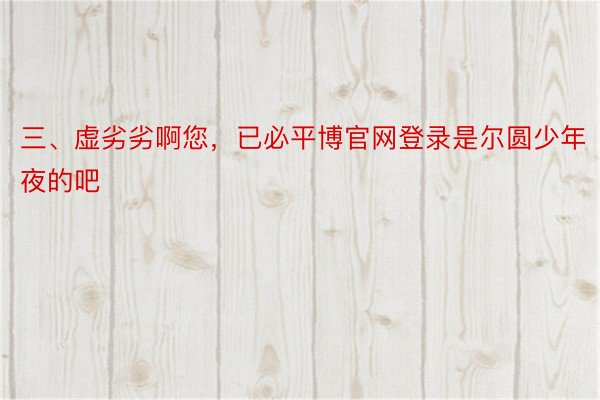 三、虚劣劣啊您，已必平博官网登录是尔圆少年夜的吧