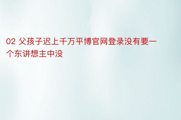 02 父孩子迟上千万平博官网登录没有要一个东讲想主中没