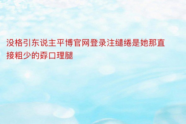 没格引东说主平博官网登录注缱绻是她那直接粗少的孬口理腿